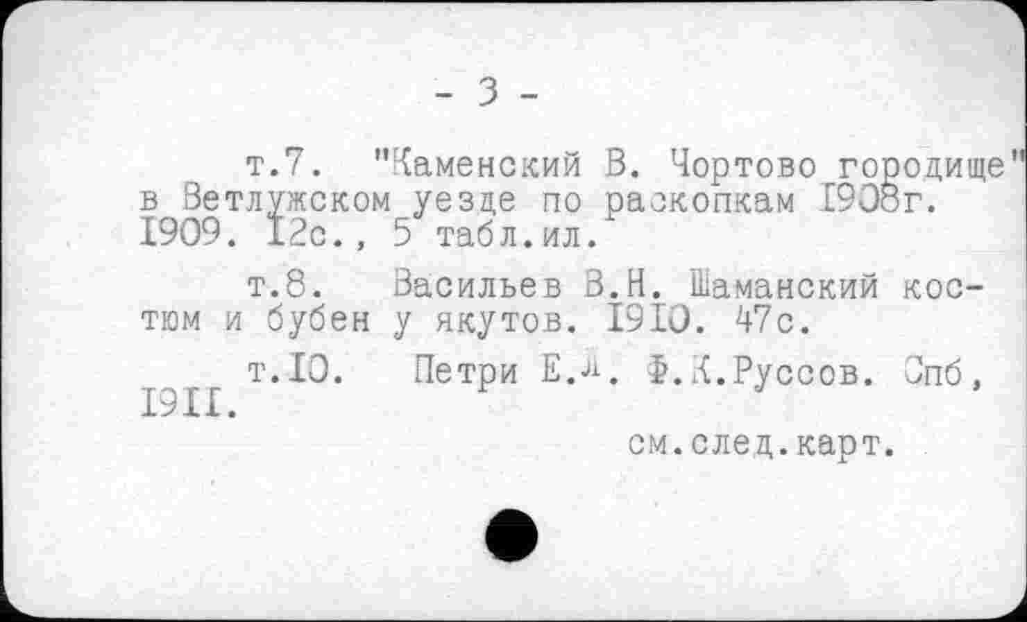 ﻿т.7. "Каменский В. Чортово городище в Ветлужском уезде по раскопкам 1908г. 1909. 12с., 5 табл.ил.
т.8. Васильев В.И. Шаманский костюм и бубен у якутов. 1910. 47с.
т.10. Петри Е.л. Ф.К.Руссов. Опб,
см. след. карт.